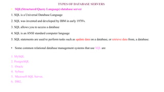 TYPES OF DATABASE SERVERS
• SQL(Structured Query Language) database server
1. SQL is a Universal Database Language
2. SQL was invented and developed by IBM in early 1970's.
3. SQL allows you to access a database
4. SQL is an ANSI standard computer language
5. SQL statements are used to perform tasks such as update data on a database, or retrieve data from, a database.
• Some common relational database management systems that use SQL are
1. MySQL
2. PostgreSQL
3. Oracle
4. Sybase
5. Microsoft SQL Server,
6. DB2,
 
