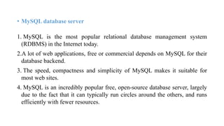 • MySQL database server
1. MySQL is the most popular relational database management system
(RDBMS) in the Internet today.
2.A lot of web applications, free or commercial depends on MySQL for their
database backend.
3. The speed, compactness and simplicity of MySQL makes it suitable for
most web sites.
4. MySQL is an incredibly popular free, open-source database server, largely
due to the fact that it can typically run circles around the others, and runs
efficiently with fewer resources.
 