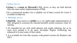 • Sybase Server
1.Sybase is a cousin to Microsoft's SQL server, as they are both derived
from the same earlier implementation of SQL.
2.It's a commercial product, but a (slightly out of date) version for Linux is
available for free use.
• MiniSQL Server
1.MiniSQL (also known as mSQL) is a very lightweight implementation of
SQL designed to consume the minimal possible system resources when it's
running.
2. It's intended for use with small datasets and simple indexing, but as its
users have pushed it to do more, developer Hughes Technology has
enhanced it to meet many of their needs.
3. It is available for Unix-like systems, with ported versions for Windows and
OS/2.
 