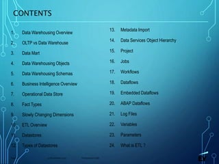 13 November 2019 Presentation titlePage 2
CONTENTS
1. Data Warehousing Overview
2. OLTP vs Data Warehouse
3. Data Mart
4. Data Warehousing Objects
5. Data Warehousing Schemas
6. Business Intelligence Overview
7. Operational Data Store
8. Fact Types
9. Slowly Changing Dimensions
10. ETL Overview
11. Datastores
12. Types of Datastores
13. Metadata Import
14. Data Services Object Hierarchy
15. Project
16. Jobs
17. Workflows
18. Dataflows
19. Embedded Dataflows
20. ABAP Dataflows
21. Log Files
22. Variables
23. Parameters
24. What is ETL ?
 