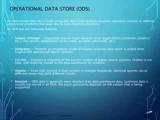 13 November 2019 Presentation titlePage 22
OPERATIONAL DATA STORE (ODS)
An Operational Data Store (ODS) integrates data from multiple business operation sources to address
operational problems that span one or more business functions.
An ODS has the following features:
• Subject-oriented — Organized around major subjects of an organization (customer, product,
etc.), not specific applications (order entry, accounts receivable, etc.).
• Integrated — Presents an integrated image of subject-oriented data which is pulled from
fragmented operational source systems.
• Current — Contains a snapshot of the current content of legacy source systems. History is not
kept, and might be moved to the data warehouse for analysis.
• Volatile — Since ODS content is kept current, it changes frequently. Identical queries run at
different times may yield different results.
• Detailed — ODS data is generally more detailed than data warehouse data. Summary data is
usually not stored in an ODS; the exact granularity depends on the subject that is being
supported.
 