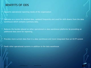 13 November 2019 Presentation titlePage 24
BENEFITS OF ODS
• Supports operational reporting needs of the organization
• Operates as a store for detailed data, updated frequently and used for drill-downs from the data
warehouse which contains summary data.
• Reduces the burden placed on other operational or data warehouse platforms by providing an
additional data store for reporting.
• Provides more current data than in a data warehouse and more integrated than an OLTP system
• Feeds other operational systems in addition to the data warehouse
 