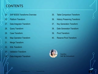 13 November 2019 Presentation titlePage 3
CONTENTS
25. SAP BODS Transforms Overview
26. Platform Transform
27. Data Integrator Transform
28. Query Transform
29. Case Transform
30. Map Operation Transform
31. Merge Transform
32. SQL Transform
33. Validation Transform
34. Data Integrator Transform
Geetika
SAP BI Consultant
35. Table Comparison Transform
36. History Preserving Transform
37. Key Generation Transform
38. Date Generation Transform
39. Pivot Transform
40. Reserve Pivot Transform
 