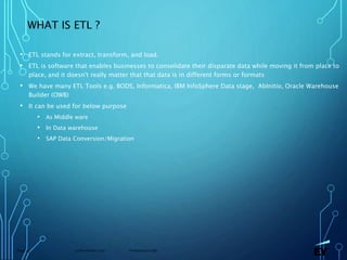13 November 2019 Presentation titlePage 35
WHAT IS ETL ?
• ETL stands for extract, transform, and load.
• ETL is software that enables businesses to consolidate their disparate data while moving it from place to
place, and it doesn't really matter that that data is in different forms or formats
• We have many ETL Tools e.g. BODS, Informatica, IBM InfoSphere Data stage, AbInitio, Oracle Warehouse
Builder (OWB)
• It can be used for below purpose
• As Middle ware
• In Data warehouse
• SAP Data Conversion/Migration
 