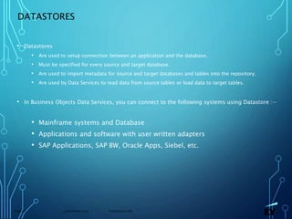 13 November 2019 Presentation titlePage 38
DATASTORES
• Datastores
• Are used to setup connection between an application and the database.
• Must be specified for every source and target database.
• Are used to import metadata for source and target databases and tables into the repository.
• Are used by Data Services to read data from source tables or load data to target tables.
• In Business Objects Data Services, you can connect to the following systems using Datastore :−
• Mainframe systems and Database
• Applications and software with user written adapters
• SAP Applications, SAP BW, Oracle Apps, Siebel, etc.
 