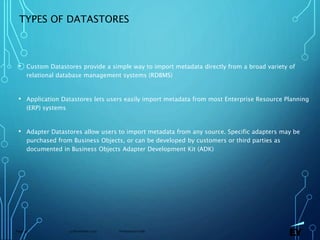 13 November 2019 Presentation titlePage 39
TYPES OF DATASTORES
• Custom Datastores provide a simple way to import metadata directly from a broad variety of
relational database management systems (RDBMS)
• Application Datastores lets users easily import metadata from most Enterprise Resource Planning
(ERP) systems
• Adapter Datastores allow users to import metadata from any source. Specific adapters may be
purchased from Business Objects, or can be developed by customers or third parties as
documented in Business Objects Adapter Development Kit (ADK)
 