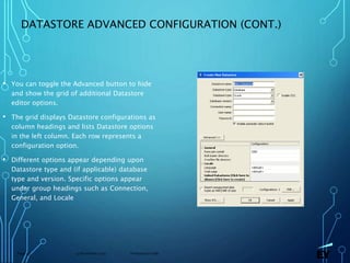 13 November 2019 Presentation titlePage 43
DATASTORE ADVANCED CONFIGURATION (CONT.)
• You can toggle the Advanced button to hide
and show the grid of additional Datastore
editor options.
• The grid displays Datastore configurations as
column headings and lists Datastore options
in the left column. Each row represents a
configuration option.
• Different options appear depending upon
Datastore type and (if applicable) database
type and version. Specific options appear
under group headings such as Connection,
General, and Locale
 