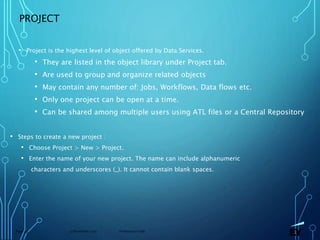 13 November 2019 Presentation titlePage 49
PROJECT
• Project is the highest level of object offered by Data Services.
• They are listed in the object library under Project tab.
• Are used to group and organize related objects
• May contain any number of: Jobs, Workflows, Data flows etc.
• Only one project can be open at a time.
• Can be shared among multiple users using ATL files or a Central Repository
• Steps to create a new project :
• Choose Project > New > Project.
• Enter the name of your new project. The name can include alphanumeric
characters and underscores (_). It cannot contain blank spaces.
 
