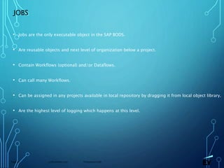 13 November 2019 Presentation titlePage 50
JOBS
• Jobs are the only executable object in the SAP BODS.
• Are reusable objects and next level of organization below a project.
• Contain Workflows (optional) and/or Dataflows.
• Can call many Workflows.
• Can be assigned in any projects available in local repository by dragging it from local object library.
• Are the highest level of logging which happens at this level.
 