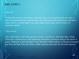 13 November 2019 Presentation titlePage 51
JOBS (CONT.)
• Batch Job
A batch job extracts, transforms, and loads data. It is something that you start, it
does the processing like reading tables and loading the data warehouse, and then it
stops until it is started again, e.g. every night, twice a day, every 4 hours, or
manually started.
• Real Time Job
Like a batch job, a real-time job also extracts, transforms, and loads data. A Real
Time job is started once at the beginning and keeps running as long as the server is
active. Whenever a new message is sent through a SOAP request, it will get processed
and then the Real Time job sends a SOAP response and waits for the next request.
 