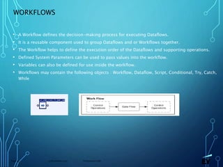 13 November 2019 Presentation titlePage 53
WORKFLOWS
• A Workflow defines the decision-making process for executing Dataflows.
• It is a reusable component used to group Dataflows and or Workflows together.
• The Workflow helps to define the execution order of the Dataflows and supporting operations.
• Defined System Parameters can be used to pass values into the workflow.
• Variables can also be defined for use inside the workflow.
• Workflows may contain the following objects : Workflow, Dataflow, Script, Conditional, Try, Catch,
While
 