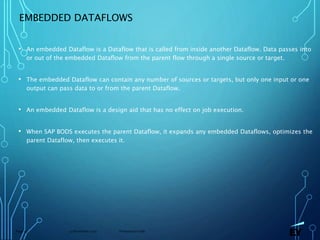13 November 2019 Presentation titlePage 55
EMBEDDED DATAFLOWS
• An embedded Dataflow is a Dataflow that is called from inside another Dataflow. Data passes into
or out of the embedded Dataflow from the parent flow through a single source or target.
• The embedded Dataflow can contain any number of sources or targets, but only one input or one
output can pass data to or from the parent Dataflow.
• An embedded Dataflow is a design aid that has no effect on job execution.
• When SAP BODS executes the parent Dataflow, it expands any embedded Dataflows, optimizes the
parent Dataflow, then executes it.
 