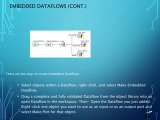13 November 2019 Presentation titlePage 57
EMBEDDED DATAFLOWS (CONT.)
There are two ways to create embedded Dataflows:
• Select objects within a Dataflow, right-click, and select Make Embedded
Dataflow.
• Drag a complete and fully validated Dataflow from the object library into an
open Dataflow in the workspace. Then- Open the Dataflow you just added.
Right-click one object you want to use as an input or as an output port and
select Make Port for that object.
 