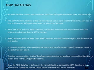 13 November 2019 Presentation titlePage 58
ABAP DATAFLOWS
• An ABAP Dataflow extracts and transforms data from SAP application tables, files, and hierarchies.
• The ABAP Dataflow produces a data set that you can use as input to other transforms, save to a file
that resides on an SAP application server, or save to an SAP table.
• When SAP BODS executes ABAP Dataflows, it translates the extraction requirements into ABAP
programs and passes them to SAP to execute.
• ABAP Dataflows generate ABAP code. ABAP Dataflows and data transport objects also appear in the
tool palette.
• In the ABAP Dataflow, after specifying the source and transformations, specify the target, which is
the data transport object.
• The data transport object in ABAP Dataflows makes the data set available to the calling Dataflow, it
will be a file on the SAP application server.
• Once the ABAP Dataflow is defined, in the normal Dataflow, connect the ABAP Dataflow to the
downstream transforms and the Target object where the data has to be loaded.
 