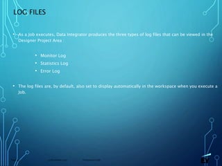 13 November 2019 Presentation titlePage 59
LOG FILES
• As a Job executes, Data Integrator produces the three types of log files that can be viewed in the
Designer Project Area :
• Monitor Log
• Statistics Log
• Error Log
• The log files are, by default, also set to display automatically in the workspace when you execute a
Job.
 