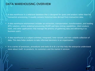 13 November 2019 Presentation titlePage 6
DATA WAREHOUSING OVERVIEW
• A data warehouse is a relational database that is designed for query and analysis rather than for
transaction processing. It usually contains historical data derived from transaction data.
• A data warehouse environment includes an extraction, transportation, transformation, and loading
(ETL) solution, online analytical processing (OLAP) and data mining capabilities, client analysis
tools, and other applications that manage the process of gathering data and delivering it to
business users.
• A data warehouse is a subject oriented, integrated, time-variant, and non-volatile collection of
data. This data helps analysts to take informed decisions in an organization.
• It is a series of processes, procedures and tools (h/w & s/w) that help the enterprise understand
more about itself, its products, its customers and the market it services
 