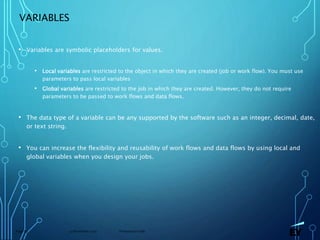 13 November 2019 Presentation titlePage 63
VARIABLES
• Variables are symbolic placeholders for values.
• Local variables are restricted to the object in which they are created (job or work flow). You must use
parameters to pass local variables
• Global variables are restricted to the job in which they are created. However, they do not require
parameters to be passed to work flows and data flows.
• The data type of a variable can be any supported by the software such as an integer, decimal, date,
or text string.
• You can increase the flexibility and reusability of work flows and data flows by using local and
global variables when you design your jobs.
 