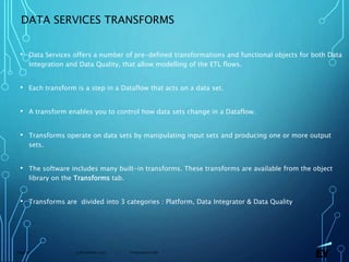 13 November 2019 Presentation titlePage 67
DATA SERVICES TRANSFORMS
• Data Services offers a number of pre-defined transformations and functional objects for both Data
Integration and Data Quality, that allow modelling of the ETL flows.
• Each transform is a step in a Dataflow that acts on a data set.
• A transform enables you to control how data sets change in a Dataflow.
• Transforms operate on data sets by manipulating input sets and producing one or more output
sets.
• The software includes many built-in transforms. These transforms are available from the object
library on the Transforms tab.
• Transforms are divided into 3 categories : Platform, Data Integrator & Data Quality
 