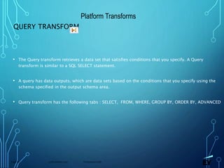 13 November 2019 Presentation titlePage 68
QUERY TRANSFORM
• The Query transform retrieves a data set that satisfies conditions that you specify. A Query
transform is similar to a SQL SELECT statement.
• A query has data outputs, which are data sets based on the conditions that you specify using the
schema specified in the output schema area.
• Query transform has the following tabs : SELECT, FROM, WHERE, GROUP BY, ORDER BY, ADVANCED
Platform Transforms
 