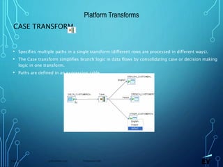 13 November 2019 Presentation titlePage 69
CASE TRANSFORM
• Specifies multiple paths in a single transform (different rows are processed in different ways).
• The Case transform simplifies branch logic in data flows by consolidating case or decision making
logic in one transform.
• Paths are defined in an expression table.
Platform Transforms
 