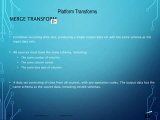 13 November 2019 Presentation titlePage 71
MERGE TRANSFORM
• Combines incoming data sets, producing a single output data set with the same schema as the
input data sets.
• All sources must have the same schema, including:
• The same number of columns
• The same column names
• The same data type of columns
• A data set consisting of rows from all sources, with any operation codes. The output data has the
same schema as the source data, including nested schemas.
Platform Transforms
 