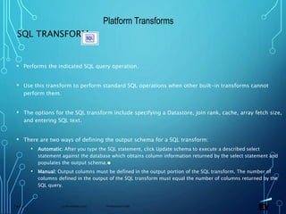 13 November 2019 Presentation titlePage 72
SQL TRANSFORM
• Performs the indicated SQL query operation.
• Use this transform to perform standard SQL operations when other built-in transforms cannot
perform them.
• The options for the SQL transform include specifying a Datastore, join rank, cache, array fetch size,
and entering SQL text.
• There are two ways of defining the output schema for a SQL transform:
• Automatic: After you type the SQL statement, click Update schema to execute a described select
statement against the database which obtains column information returned by the select statement and
populates the output schema.●
• Manual: Output columns must be defined in the output portion of the SQL transform. The number of
columns defined in the output of the SQL transform must equal the number of columns returned by the
SQL query.
Platform Transforms
 