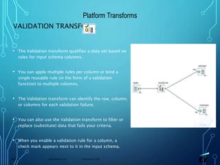 13 November 2019 Presentation titlePage 73
VALIDATION TRANSFORM
• The Validation transform qualifies a data set based on
rules for input schema columns.
• You can apply multiple rules per column or bind a
single reusable rule (in the form of a validation
function) to multiple columns.
• The Validation transform can identify the row, column,
or columns for each validation failure.
• You can also use the Validation transform to filter or
replace (substitute) data that fails your criteria.
• When you enable a validation rule for a column, a
check mark appears next to it in the input schema.
Platform Transforms
 