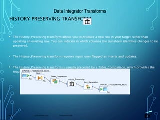 13 November 2019 Presentation titlePage 76
HISTORY PRESERVING TRANSFORM
• The History_Preserving transform allows you to produce a new row in your target rather than
updating an existing row. You can indicate in which columns the transform identifies changes to be
preserved.
• The History_Preserving transform requires input rows flagged as inserts and updates.
• The History_Preserving transform is usually preceded by a Table_Comparison, which provides the
required input row types.
Data Integrator Transforms
 