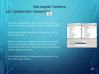 13 November 2019 Presentation titlePage 77
KEY GENERATION TRANSFORM
• Generates sequential key values for new rows, starting
from the maximum existing key value in a specified table
• Allows you to build a new physical primary key, e.g. for
preserving history
• When it is necessary to generate artificial keys in a table,
the Key_Generation transform looks up the maximum
existing key value from a table and uses it as the starting
value to generate new keys.
• The transform expects the generated key column to be
part of the input schema.
Data Integrator Transforms
 