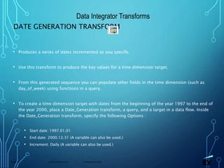 13 November 2019 Presentation titlePage 78
DATE GENERATION TRANSFORM
• Produces a series of dates incremented as you specify.
• Use this transform to produce the key values for a time dimension target.
• From this generated sequence you can populate other fields in the time dimension (such as
day_of_week) using functions in a query.
• To create a time dimension target with dates from the beginning of the year 1997 to the end of
the year 2000, place a Date_Generation transform, a query, and a target in a data flow. Inside
the Date_Generation transform, specify the following Options :
• Start date: 1997.01.01
• End date: 2000.12.31 (A variable can also be used.)
• Increment: Daily (A variable can also be used.)
Data Integrator Transforms
 