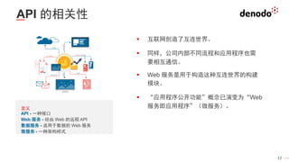 12
API 的相关性
▪ 互联网创造了互连世界。
▪ 同样，公司内部不同流程和应用程序也需
要相互通信。
▪ Web 服务是用于构造这种互连世界的构建
模块。
▪ “应用程序公开功能”概念已演变为“Web
服务即应用程序”（微服务）。
定义
API - 一种接口
Web 服务 - 经由 Web 的远程 API
数据服务 - 适用于数据的 Web 服务
微服务 - 一种架构样式
 