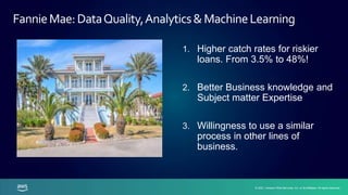 © 2021, Amazon Web Services, Inc. or its affiliates. All rights reserved.
© 2021, Amazon Web Services, Inc. or its affiliates. All rights reserved.
1. Higher catch rates for riskier
loans. From 3.5% to 48%!
2. Better Business knowledge and
Subject matter Expertise
3. Willingness to use a similar
process in other lines of
business.
FannieMae:DataQuality,Analytics&MachineLearning
 