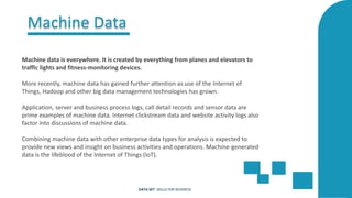 Machine Data
Machine data is everywhere. It is created by everything from planes and elevators to
traffic lights and fitness-monitoring devices.
More recently, machine data has gained further attention as use of the Internet of
Things, Hadoop and other big data management technologies has grown.
Application, server and business process logs, call detail records and sensor data are
prime examples of machine data. Internet clickstream data and website activity logs also
factor into discussions of machine data.
Combining machine data with other enterprise data types for analysis is expected to
provide new views and insight on business activities and operations. Machine-generated
data is the lifeblood of the Internet of Things (IoT).
DATA SET SKILLS FOR BUSINESS
 