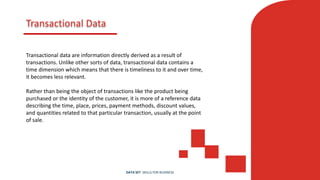 Transactional Data
Transactional data are information directly derived as a result of
transactions. Unlike other sorts of data, transactional data contains a
time dimension which means that there is timeliness to it and over time,
it becomes less relevant.
Rather than being the object of transactions like the product being
purchased or the identity of the customer, it is more of a reference data
describing the time, place, prices, payment methods, discount values,
and quantities related to that particular transaction, usually at the point
of sale.
DATA SET SKILLS FOR BUSINESS
 