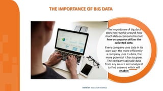 THE IMPORTANCE OF BIG DATA
DATA SET SKILLS FOR BUSINESS
The importance of big data
does not revolve around how
much data a company has but
how a company utilizes the
collected data.
Every company uses data in its
own way; the more efficiently
a company uses its data, the
more potential it has to grow.
The company can take data
from any source and analyze it
to find answers which will
enable:
 