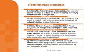 THE IMPORTANCE OF BIG DATA
• Some tools of Big Data can bring cost advantages to business when large
amounts of data are to be stored and these tools also help in identifying
more efficient ways of doing business.
Cost Savings
• The high speed of tools and in-memory analytics can easily identify new
sources of data which helps businesses analyzing data immediately and
make quick decisions based on the learnings.
Time Reductions
• By knowing the trends of customer needs and satisfaction through
analytics you can create products according to the wants of customers.
New Product Development
• By analyzing big data you can get a better understanding of current
market conditions. For example, by analyzing customers’ purchasing
behaviors, a company can find out the products that are sold the most
and produce products according to this trend.
Understanding the Market Conditions
• Big data tools can do sentiment analysis. Therefore, you can get
feedback about who is saying what about your company. If you want to
monitor and improve the online presence of your business, then, big
data tools can help in all this.
Control Online Reputation
DATA SET SKILLS FOR BUSINESS
 