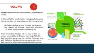 AGE FRIENDLY ECONOMY | FUTURE OPPORTUNITIES FOR SMES
VOLUME
Volume refers to the vast amounts of data generated every
second.
Just think of all the emails, twitter messages, photos, video
clips, sensor data etc. we produce and share every second.
On Facebook alone we send 10 billion messages per
day, click the "like' button 4.5 billion times and upload
350 million new pictures each and every day.
This increasingly makes data sets too large to store and
analyse using traditional database technology. With big
data technology we can now store and use these data sets
with the help of distributed systems, where parts of the
data is stored in different locations and brought together
by software.
DATA SET SKILLS FOR BUSINESS
 