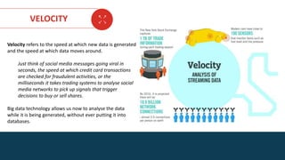 AGE FRIENDLY ECONOMY | FUTURE OPPORTUNITIES FOR SMES
VELOCITY
Velocity refers to the speed at which new data is generated
and the speed at which data moves around.
Just think of social media messages going viral in
seconds, the speed at which credit card transactions
are checked for fraudulent activities, or the
milliseconds it takes trading systems to analyse social
media networks to pick up signals that trigger
decisions to buy or sell shares.
Big data technology allows us now to analyse the data
while it is being generated, without ever putting it into
databases.
 