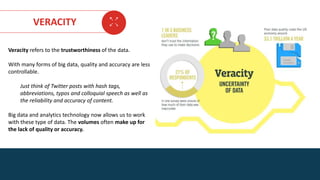 AGE FRIENDLY ECONOMY | FUTURE OPPORTUNITIES FOR SMES
VERACITY
Veracity refers to the trustworthiness of the data.
With many forms of big data, quality and accuracy are less
controllable.
Just think of Twitter posts with hash tags,
abbreviations, typos and colloquial speech as well as
the reliability and accuracy of content.
Big data and analytics technology now allows us to work
with these type of data. The volumes often make up for
the lack of quality or accuracy.
 