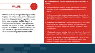 AGE FRIENDLY ECONOMY | FUTURE OPPORTUNITIES FOR SMES
VALUE
Value: It is all well and good having access to
big data but unless we can turn it into value it
is useless. So you can safely argue that 'value'
is the most important V of Big Data. It is
important that businesses make a business
case for any attempt to collect and leverage
big data. It is so easy to fall into the buzz trap
and embark on big data initiatives without a
clear understanding of costs and benefits.
Big data can deliver value in almost any area of business or
society:
 It helps companies to better understand and serve customers:
Examples include the recommendations made by Amazon or
Netflix.
 It allows companies to optimize their processes: Uber is able to
predict demand, dynamically price journeys and send the closest
driver to the customers.
 It improves our health care: Government agencies can now predict
flu outbreaks and track them in real time and pharmaceutical
companies are able to use big data analytics to fast-track drug
development.
 It helps us to improve security: Government and law enforcement
agencies use big data to foil terrorist attacks and detect cyber crime.
 It allows sport stars to boost their performance: Sensors in balls,
cameras on the pitch and GPS trackers on their clothes allow
athletes to analyze and improve upon what they do.
DATA SET SKILLS FOR BUSINESS
 