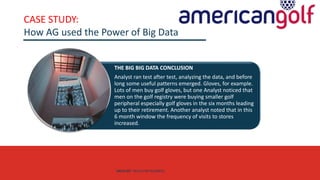 AGE FRIENDLY ECONOMY | FUTURE OPPORTUNITIES FOR SMES
CASE STUDY:
How AG used the Power of Big Data
THE BIG BIG DATA CONCLUSION
Analyst ran test after test, analyzing the data, and before
long some useful patterns emerged. Gloves, for example.
Lots of men buy golf gloves, but one Analyst noticed that
men on the golf registry were buying smaller golf
peripheral especially golf gloves in the six months leading
up to their retirement. Another analyst noted that in this
6 month window the frequency of visits to stores
increased.
DATA SET SKILLS FOR BUSINESS
 