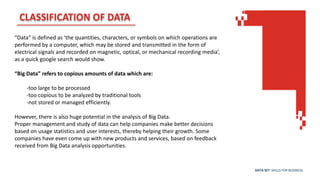 DATA SET SKILLS FOR BUSINESS
CLASSIFICATION OF DATA
“Data” is defined as ‘the quantities, characters, or symbols on which operations are
performed by a computer, which may be stored and transmitted in the form of
electrical signals and recorded on magnetic, optical, or mechanical recording media’,
as a quick google search would show.
“Big Data” refers to copious amounts of data which are:
-too large to be processed
-too copious to be analyzed by traditional tools
-not stored or managed efficiently.
However, there is also huge potential in the analysis of Big Data.
Proper management and study of data can help companies make better decisions
based on usage statistics and user interests, thereby helping their growth. Some
companies have even come up with new products and services, based on feedback
received from Big Data analysis opportunities.
 