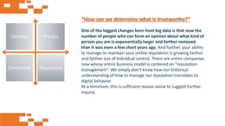 AGE FRIENDLY ECONOMY | FUTURE OPPORTUNITIES FOR SMES
Identity Privacy
Ownership Reputation
One of the biggest changes born from big data is that now the
number of people who can form an opinion about what kind of
person you are is exponentially larger and farther removed
than it was even a few short years ago. And further, your ability
to manage or maintain your online reputation is growing farther
and farther out of individual control. There are entire companies
now whose entire business model is centered on “reputation
management”. We simply don’t know how our historical
understanding of how to manage our reputation translates to
digital behavior.
At a minimum, this is sufficient reason alone to suggest further
inquiry.
“How can we determine what is trustworthy?”
 
