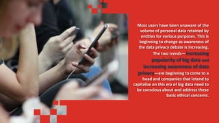 Most users have been unaware of the
volume of personal data retained by
entities for various purposes. This is
beginning to change as awareness of
the data privacy debate is increasing.
The two trends—increasing
popularity of big data and
increasing awareness of data
privacy—are beginning to come to a
head and companies that intend to
capitalize on this era of big data need to
be conscious about and address these
basic ethical concerns.
 