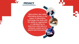 Data privacy, also called
information privacy, is the
aspect of information
technology that deals with
the ability an organization
or individual has to
determine what data in a
computer system can be
shared with third parties.
PRIVACY
 