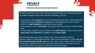 PRIVACY
EU data protection rules mean that your personal data can only be processed
in certain situations and under certain conditions, such as:
– if you've given your consent (you must be informed that your data is being collected)
– if data processing is needed for a contract, for a job application or a loan request
– if there is a legal obligation for your data to be processed
– if processing is in your 'vital interest’, e.g. doctor needs access to your private medical
data
– if processing is needed to carry out tasks in the public interest or tasks carried out by
government, tax authorities, the police or other public bodies
Personal data about your racial or ethnic origin, sexual orientation, political
opinions, religious or philosophical beliefs, trade-union membership or health may not
be processed except in specific cases (e.g. when you've given explicit consent or when
processing is needed for reasons of substantial public interest, on the basis of EU or
national law). These rules apply to both public and private bodies.
Collection and processing of personal data
 