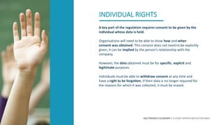 AGE FRIENDLY ECONOMY | FUTURE OPPORTUNITIES FOR SMES
INDIVIDUAL RIGHTS
A key part of the regulation requires consent to be given by the
individual whose data is held.
Organisations will need to be able to show how and when
consent was obtained. This consent does not need to be explicitly
given, it can be implied by the person‘s relationship with the
company.
However, the data obtained must be for specific, explicit and
legitimate purposes.
Individuals must be able to withdraw consent at any time and
have a right to be forgotten; if their data is no longer required for
the reasons for which it was collected, it must be erased.
 