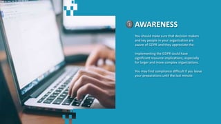 AWARENESS1
You should make sure that decision makers
and key people in your organization are
aware of GDPR and they appreciate the.
Implementing the GDPR could have
significant resource implications, especially
for larger and more complex organizations.
You may find compliance difficult if you leave
your preparations until the last minute.
 