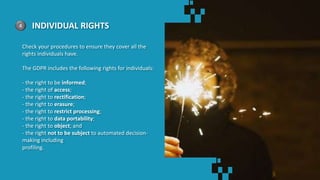 4 INDIVIDUAL RIGHTS
Check your procedures to ensure they cover all the
rights individuals have.
The GDPR includes the following rights for individuals:
- the right to be informed;
- the right of access;
- the right to rectification;
- the right to erasure;
- the right to restrict processing;
- the right to data portability;
- the right to object; and
- the right not to be subject to automated decision-
making including
profiling.
 