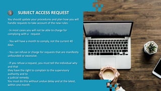 5 SUBJECT ACCESS REQUEST
You should update your procedures and plan how you will
handle requests to take account of the new rules:
- In most cases you will not be able to charge for
complying with a request.
- You will have a month to comply, not the current 40
days.
- You can refuse or charge for requests that are manifestly
unfounded or excessive.
- If you refuse a request, you must tell the individual why
and that
they have the right to complain to the supervisory
authority and to
a judicial remedy.
You must do this without undue delay and at the latest,
within one month.
 